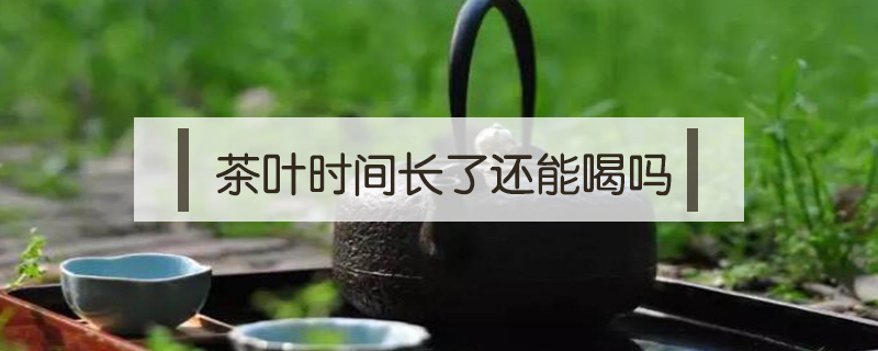 茶叶时间长了还能喝吗